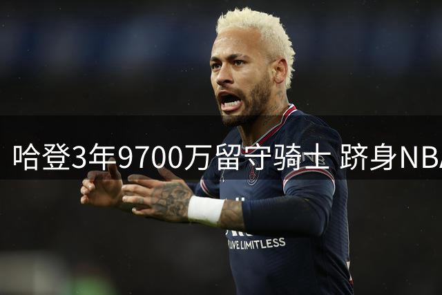 哈登3年9700万留守骑士 跻身NBA五亿收入俱乐部