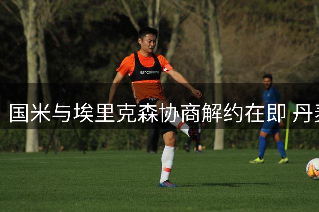 国米与埃里克森协商解约在即 丹麦俱乐部或成其下一站