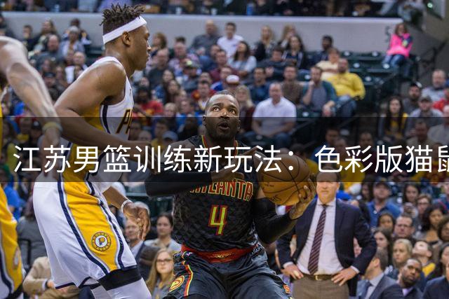 江苏男篮训练新玩法：色彩版猫鼠游戏激活敏捷性