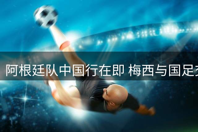 阿根廷队中国行在即 梅西与国足交手可能性渺茫